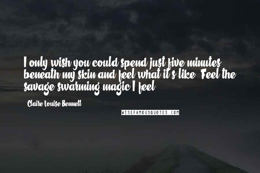 Claire-Louise Bennett Quotes: I only wish you could spend just five minutes beneath my skin and feel what it's like. Feel the savage swarming magic I feel.