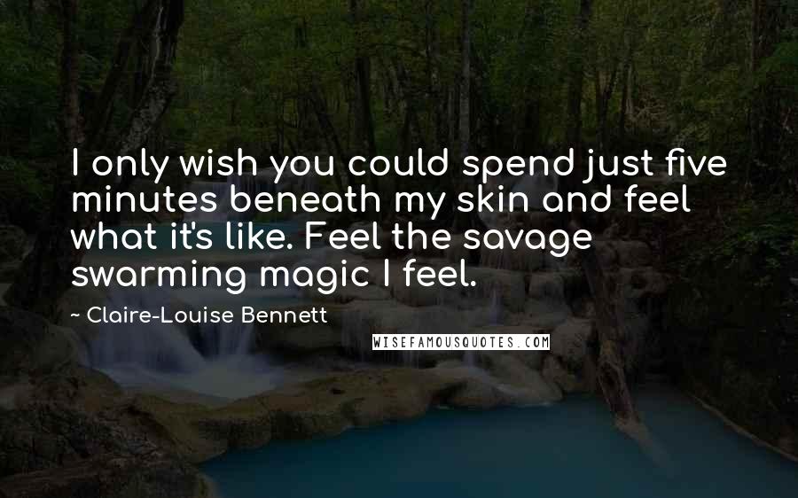 Claire-Louise Bennett Quotes: I only wish you could spend just five minutes beneath my skin and feel what it's like. Feel the savage swarming magic I feel.