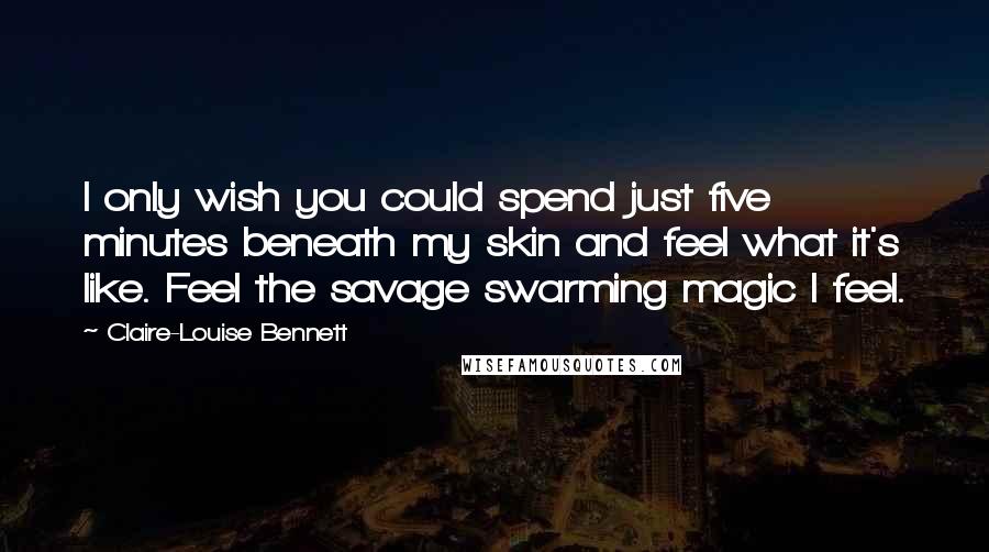 Claire-Louise Bennett Quotes: I only wish you could spend just five minutes beneath my skin and feel what it's like. Feel the savage swarming magic I feel.