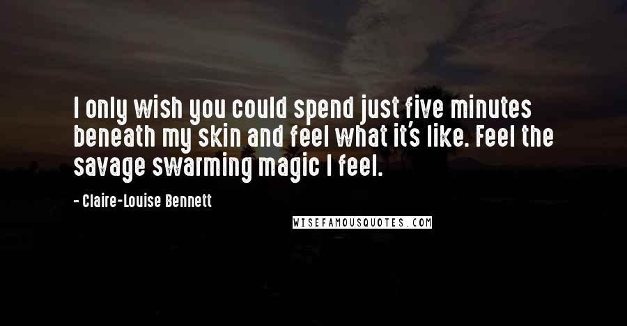 Claire-Louise Bennett Quotes: I only wish you could spend just five minutes beneath my skin and feel what it's like. Feel the savage swarming magic I feel.