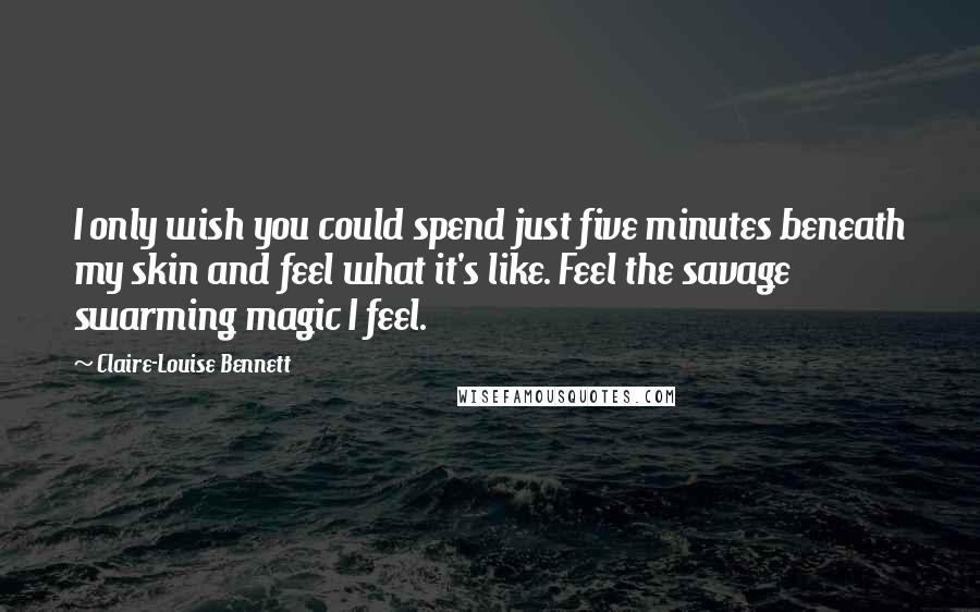 Claire-Louise Bennett Quotes: I only wish you could spend just five minutes beneath my skin and feel what it's like. Feel the savage swarming magic I feel.