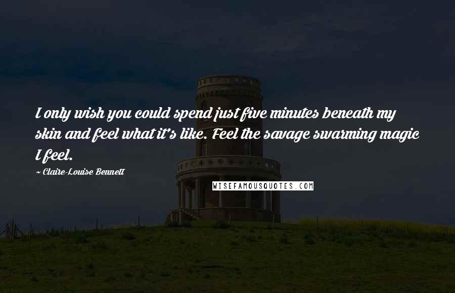 Claire-Louise Bennett Quotes: I only wish you could spend just five minutes beneath my skin and feel what it's like. Feel the savage swarming magic I feel.