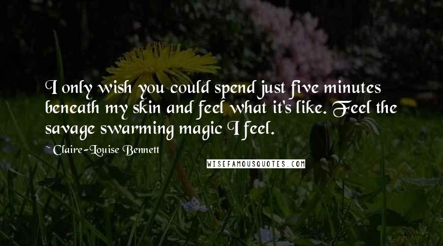 Claire-Louise Bennett Quotes: I only wish you could spend just five minutes beneath my skin and feel what it's like. Feel the savage swarming magic I feel.