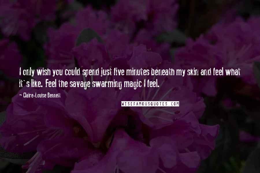 Claire-Louise Bennett Quotes: I only wish you could spend just five minutes beneath my skin and feel what it's like. Feel the savage swarming magic I feel.