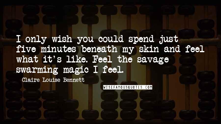 Claire-Louise Bennett Quotes: I only wish you could spend just five minutes beneath my skin and feel what it's like. Feel the savage swarming magic I feel.