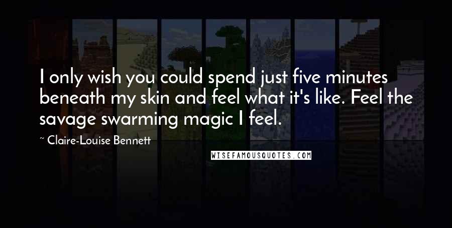 Claire-Louise Bennett Quotes: I only wish you could spend just five minutes beneath my skin and feel what it's like. Feel the savage swarming magic I feel.