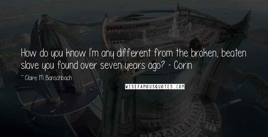 Claire M. Banschbach Quotes: How do you know I'm any different from the broken, beaten slave you found over seven years ago? - Corin
