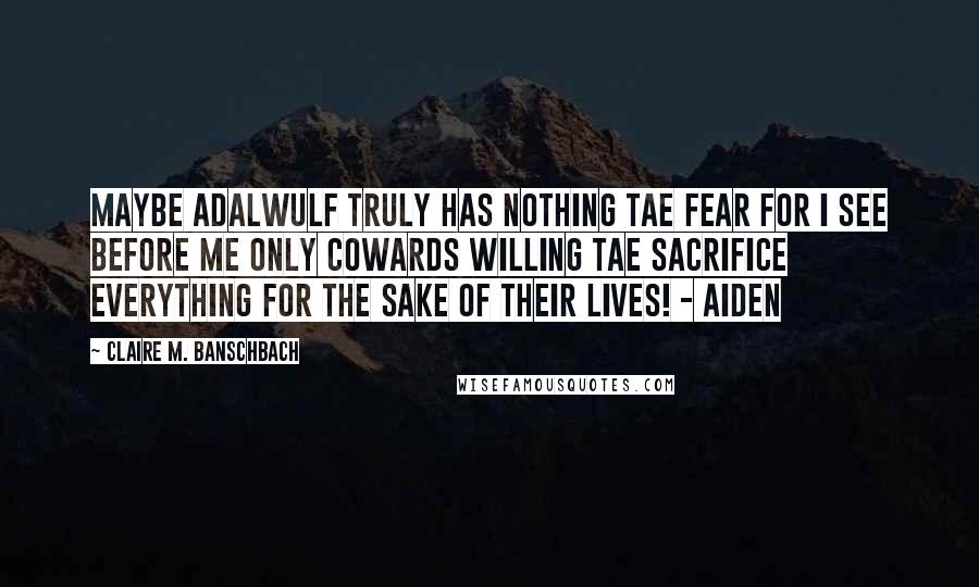 Claire M. Banschbach Quotes: Maybe Adalwulf truly has nothing tae fear for I see before me only cowards willing tae sacrifice everything for the sake of their lives! - Aiden