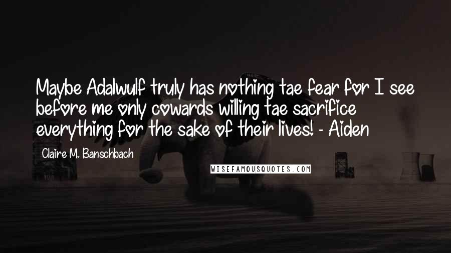 Claire M. Banschbach Quotes: Maybe Adalwulf truly has nothing tae fear for I see before me only cowards willing tae sacrifice everything for the sake of their lives! - Aiden