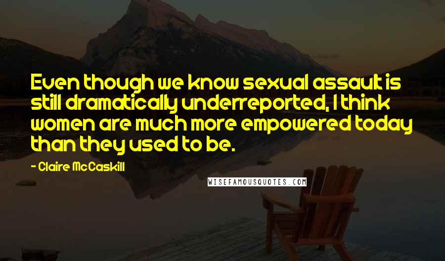 Claire McCaskill Quotes: Even though we know sexual assault is still dramatically underreported, I think women are much more empowered today than they used to be.