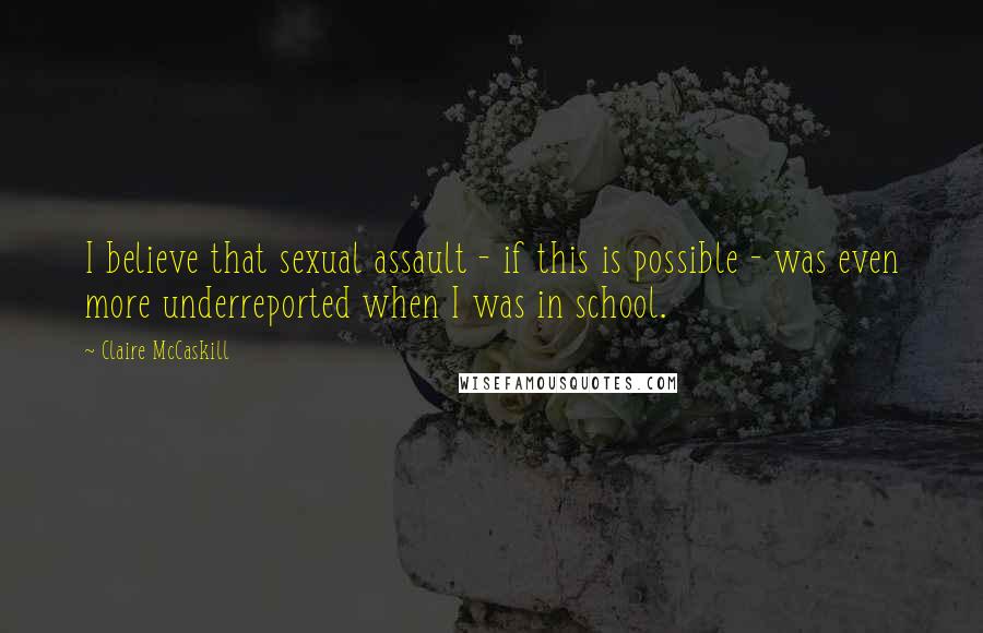 Claire McCaskill Quotes: I believe that sexual assault - if this is possible - was even more underreported when I was in school.