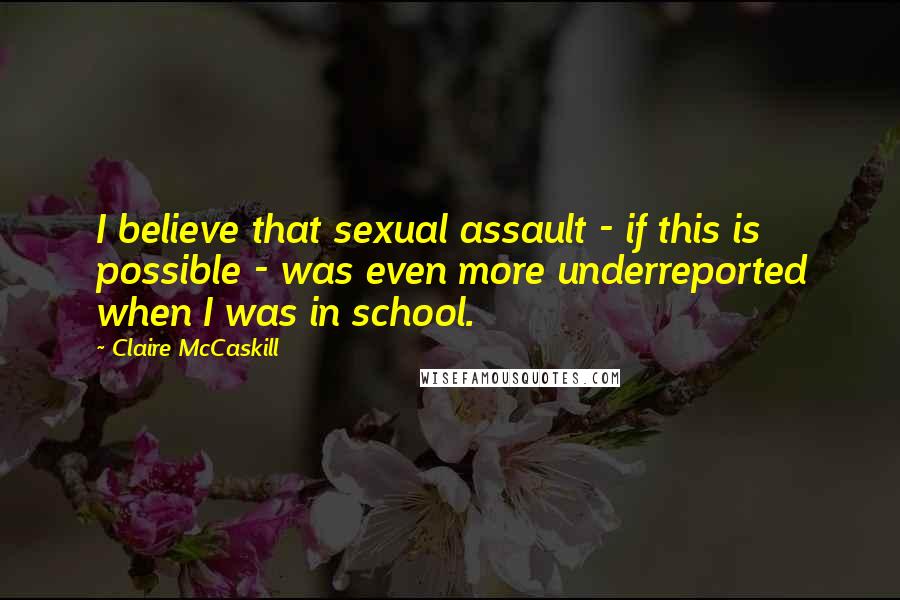 Claire McCaskill Quotes: I believe that sexual assault - if this is possible - was even more underreported when I was in school.