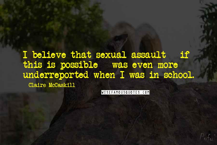 Claire McCaskill Quotes: I believe that sexual assault - if this is possible - was even more underreported when I was in school.