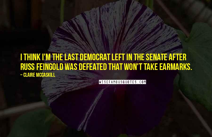 Claire McCaskill Quotes: I think I'm the last Democrat left in the Senate after Russ Feingold was defeated that won't take earmarks.