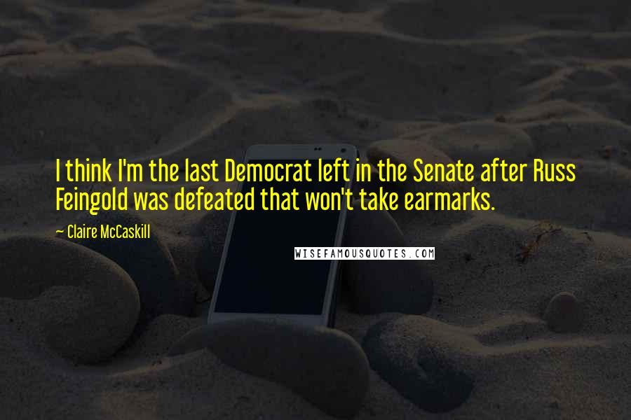 Claire McCaskill Quotes: I think I'm the last Democrat left in the Senate after Russ Feingold was defeated that won't take earmarks.