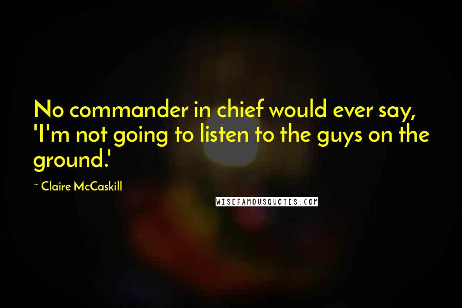 Claire McCaskill Quotes: No commander in chief would ever say, 'I'm not going to listen to the guys on the ground.'