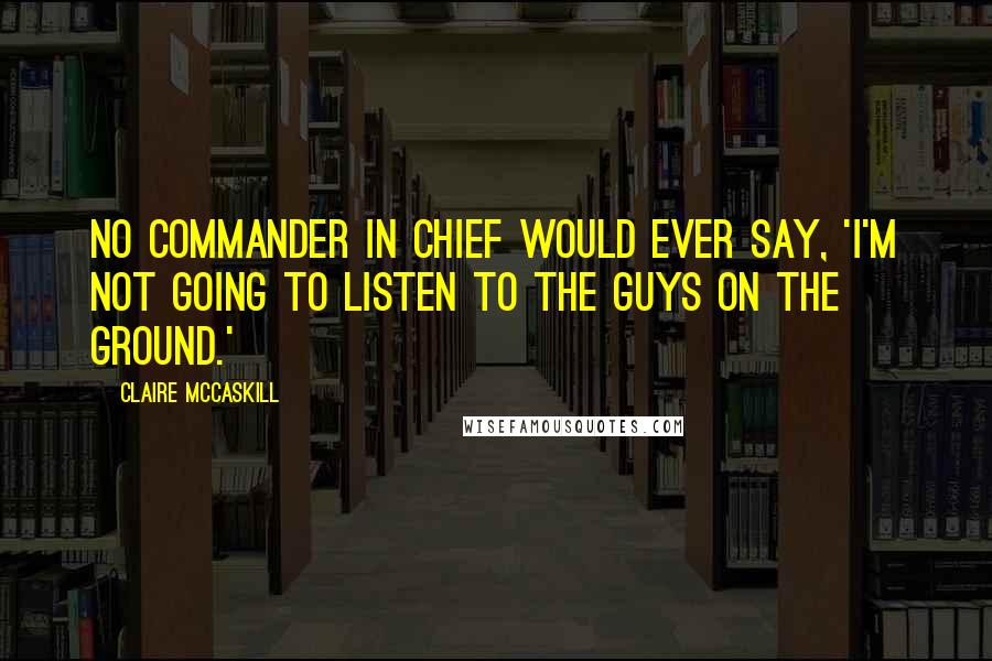 Claire McCaskill Quotes: No commander in chief would ever say, 'I'm not going to listen to the guys on the ground.'