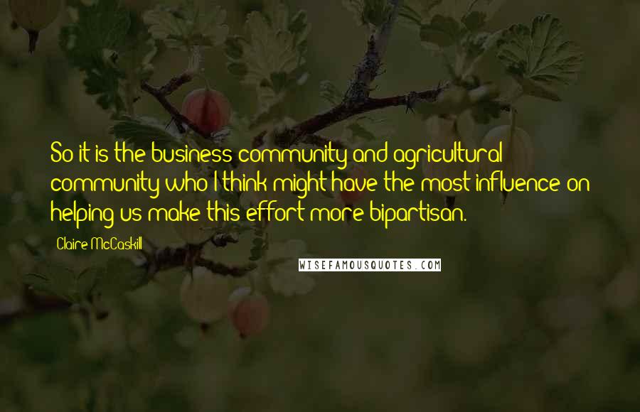 Claire McCaskill Quotes: So it is the business community and agricultural community who I think might have the most influence on helping us make this effort more bipartisan.