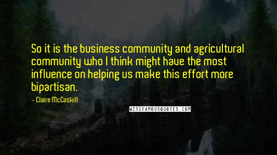 Claire McCaskill Quotes: So it is the business community and agricultural community who I think might have the most influence on helping us make this effort more bipartisan.