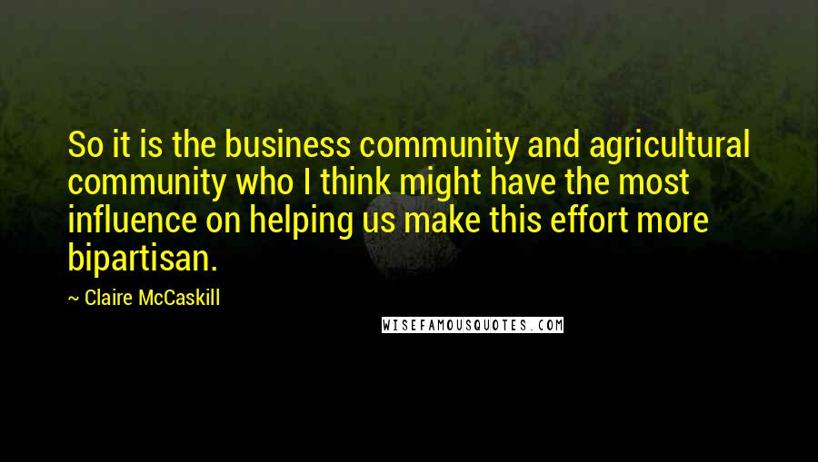 Claire McCaskill Quotes: So it is the business community and agricultural community who I think might have the most influence on helping us make this effort more bipartisan.