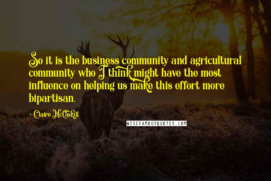 Claire McCaskill Quotes: So it is the business community and agricultural community who I think might have the most influence on helping us make this effort more bipartisan.