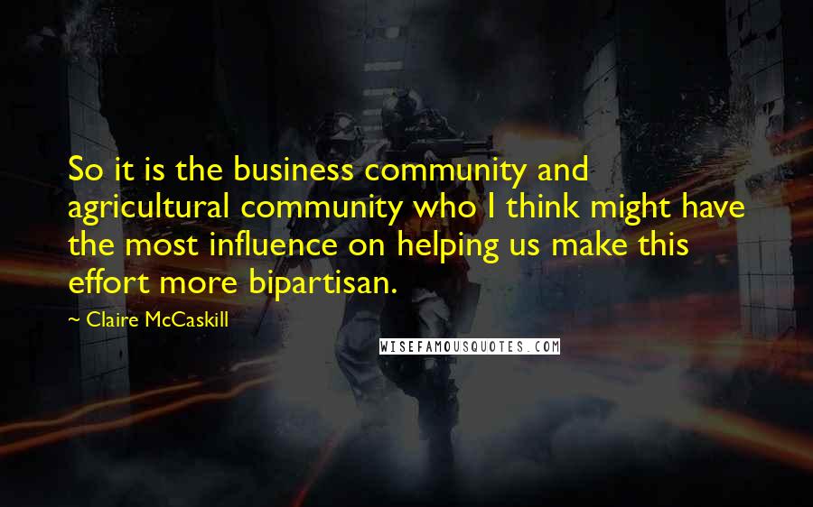 Claire McCaskill Quotes: So it is the business community and agricultural community who I think might have the most influence on helping us make this effort more bipartisan.