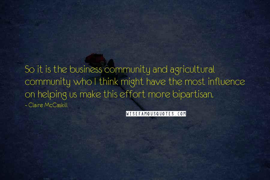 Claire McCaskill Quotes: So it is the business community and agricultural community who I think might have the most influence on helping us make this effort more bipartisan.