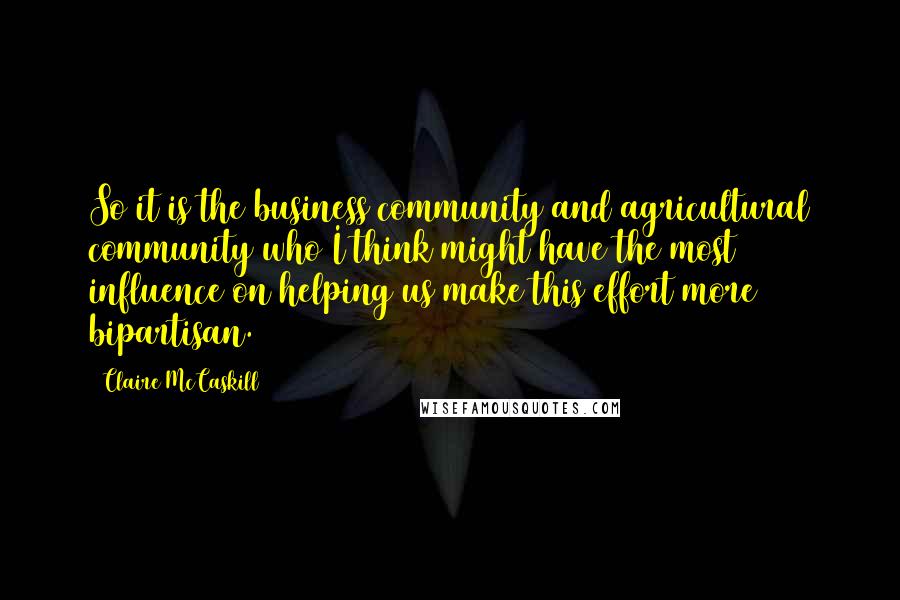 Claire McCaskill Quotes: So it is the business community and agricultural community who I think might have the most influence on helping us make this effort more bipartisan.