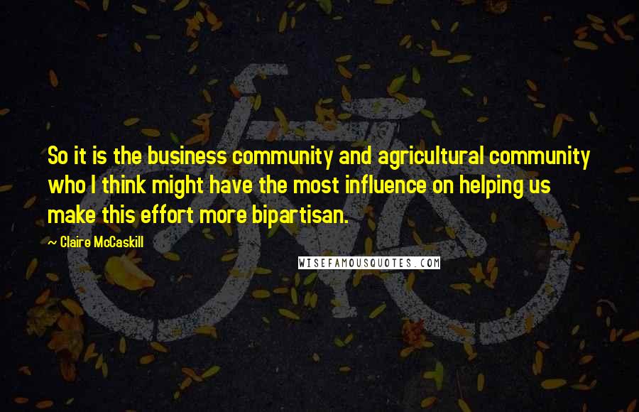 Claire McCaskill Quotes: So it is the business community and agricultural community who I think might have the most influence on helping us make this effort more bipartisan.
