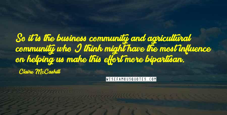 Claire McCaskill Quotes: So it is the business community and agricultural community who I think might have the most influence on helping us make this effort more bipartisan.