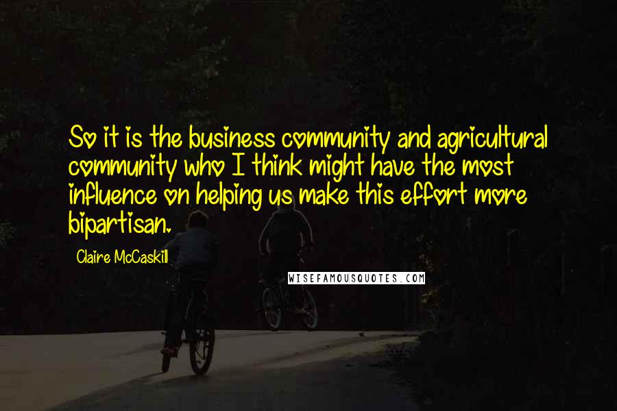 Claire McCaskill Quotes: So it is the business community and agricultural community who I think might have the most influence on helping us make this effort more bipartisan.