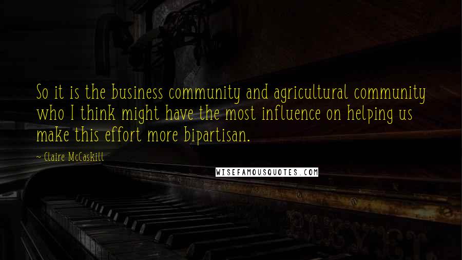 Claire McCaskill Quotes: So it is the business community and agricultural community who I think might have the most influence on helping us make this effort more bipartisan.