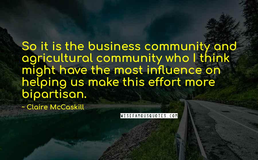 Claire McCaskill Quotes: So it is the business community and agricultural community who I think might have the most influence on helping us make this effort more bipartisan.