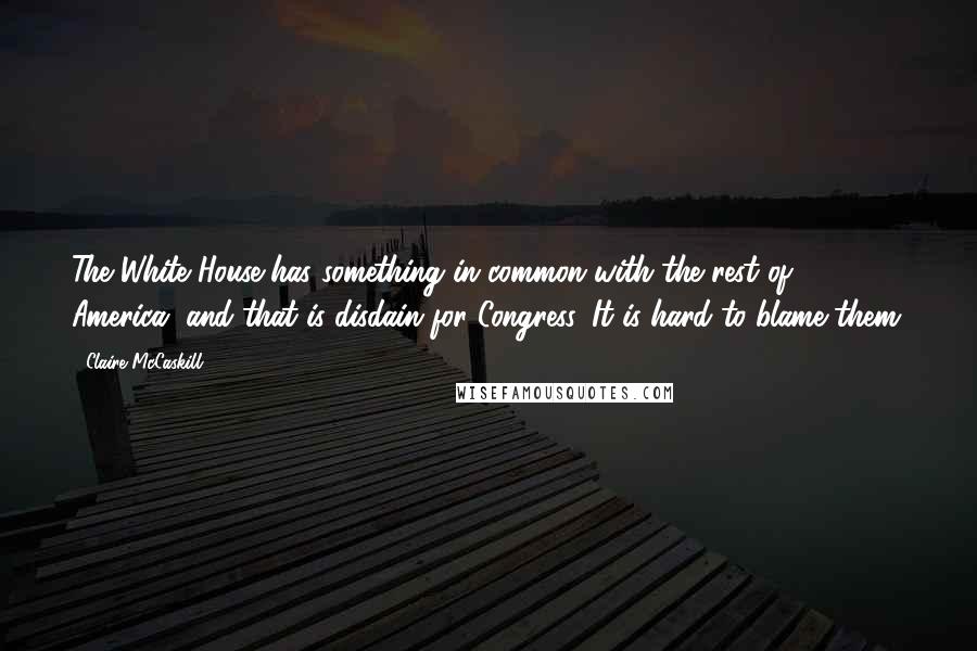 Claire McCaskill Quotes: The White House has something in common with the rest of America, and that is disdain for Congress. It is hard to blame them.