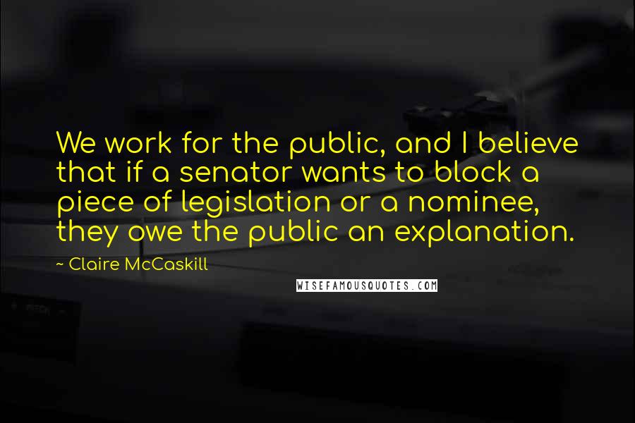 Claire McCaskill Quotes: We work for the public, and I believe that if a senator wants to block a piece of legislation or a nominee, they owe the public an explanation.