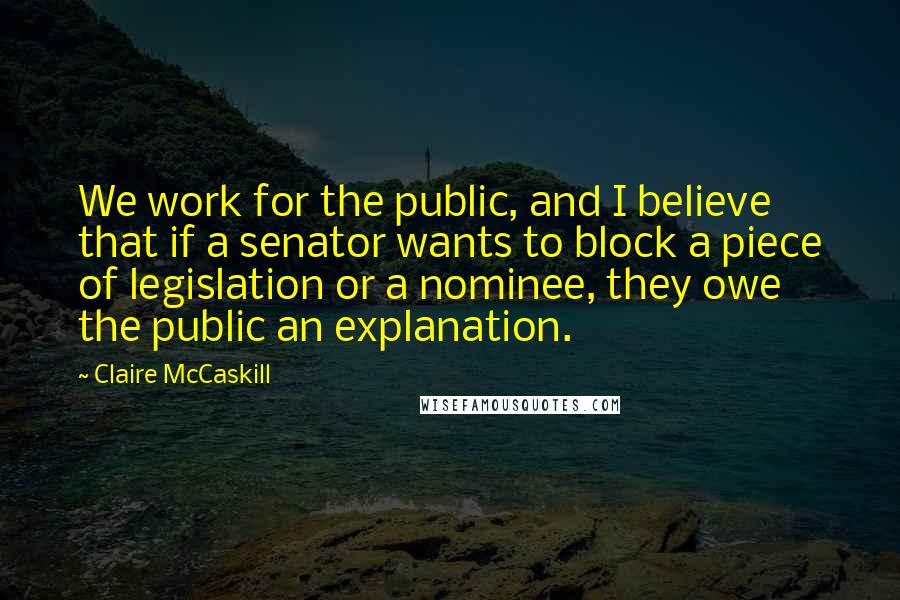 Claire McCaskill Quotes: We work for the public, and I believe that if a senator wants to block a piece of legislation or a nominee, they owe the public an explanation.