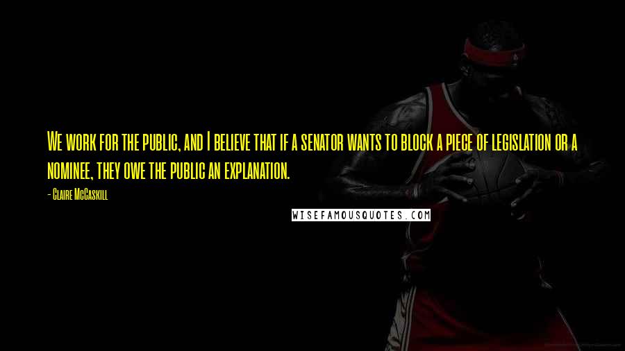 Claire McCaskill Quotes: We work for the public, and I believe that if a senator wants to block a piece of legislation or a nominee, they owe the public an explanation.