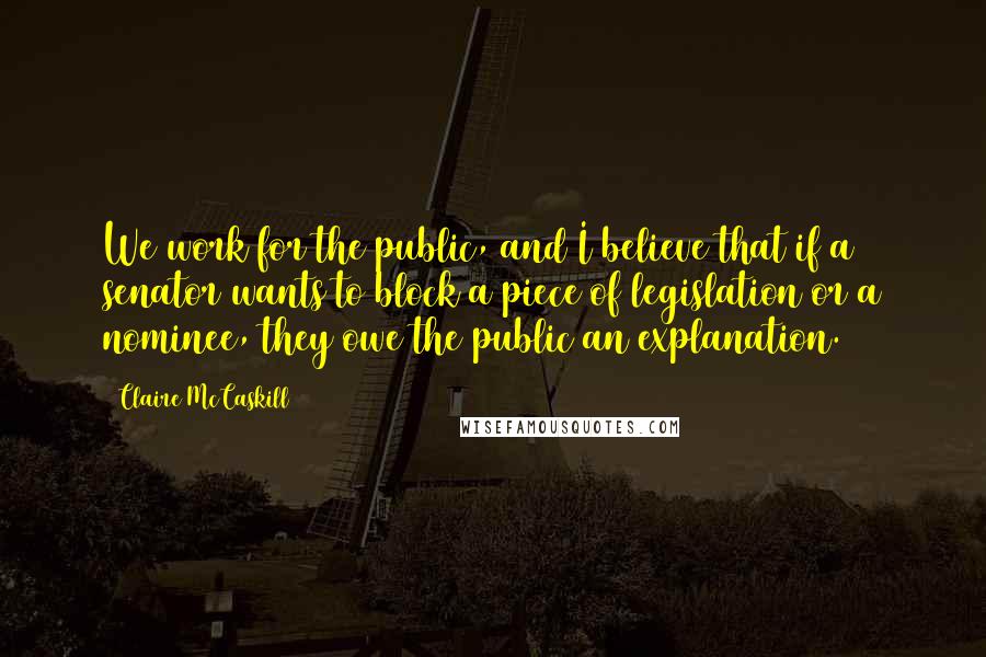 Claire McCaskill Quotes: We work for the public, and I believe that if a senator wants to block a piece of legislation or a nominee, they owe the public an explanation.