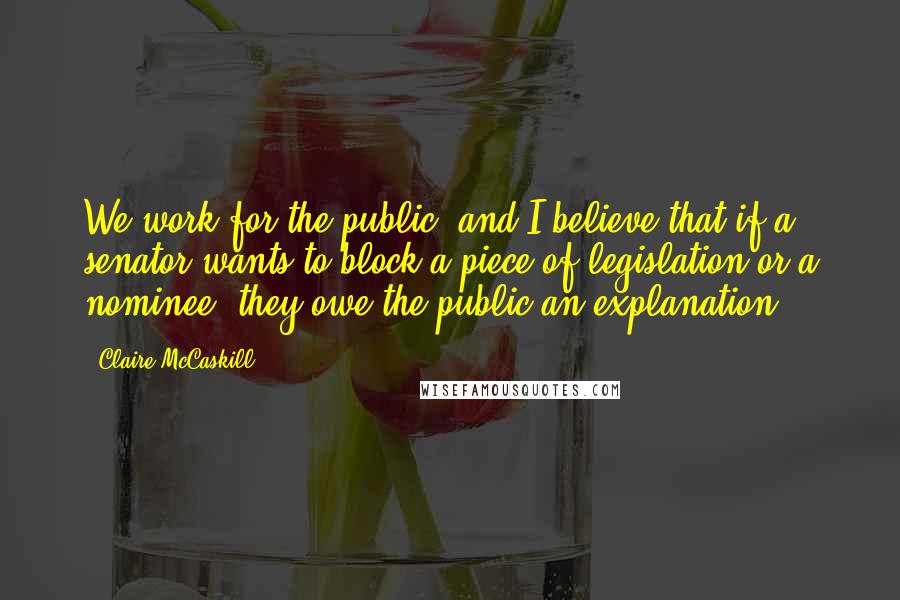 Claire McCaskill Quotes: We work for the public, and I believe that if a senator wants to block a piece of legislation or a nominee, they owe the public an explanation.