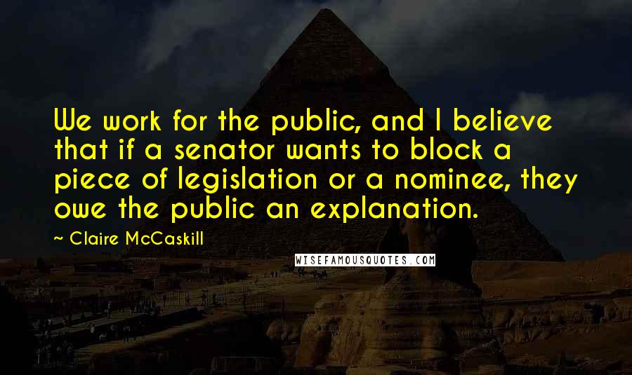 Claire McCaskill Quotes: We work for the public, and I believe that if a senator wants to block a piece of legislation or a nominee, they owe the public an explanation.