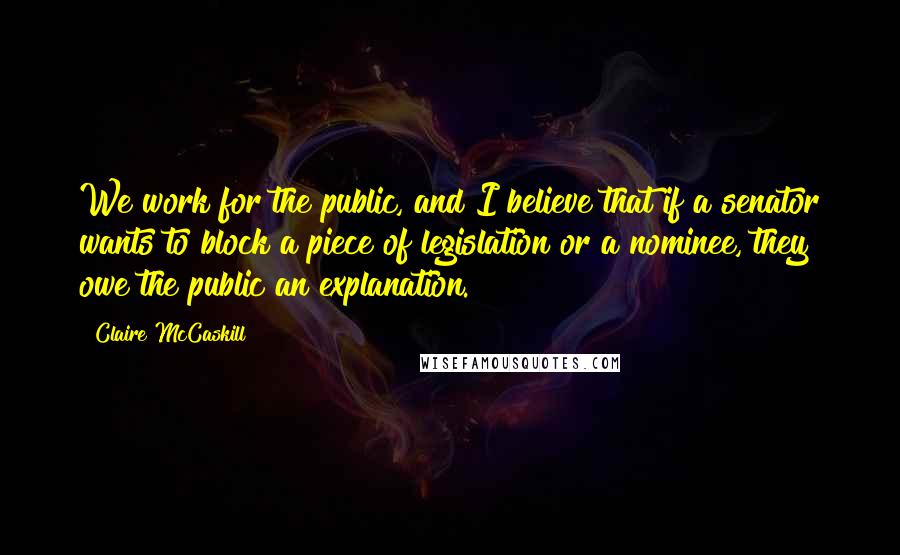 Claire McCaskill Quotes: We work for the public, and I believe that if a senator wants to block a piece of legislation or a nominee, they owe the public an explanation.