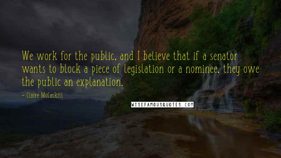 Claire McCaskill Quotes: We work for the public, and I believe that if a senator wants to block a piece of legislation or a nominee, they owe the public an explanation.