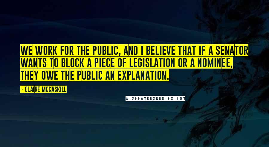 Claire McCaskill Quotes: We work for the public, and I believe that if a senator wants to block a piece of legislation or a nominee, they owe the public an explanation.