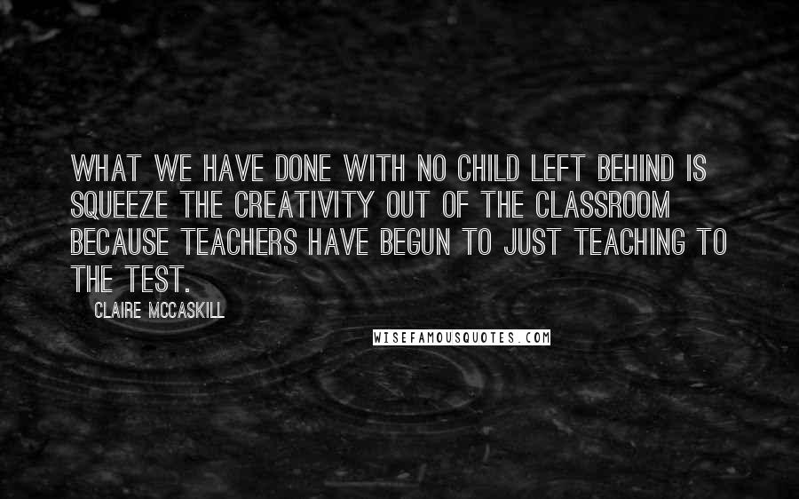 Claire McCaskill Quotes: What we have done with No Child Left Behind is squeeze the creativity out of the classroom because teachers have begun to just teaching to the test.