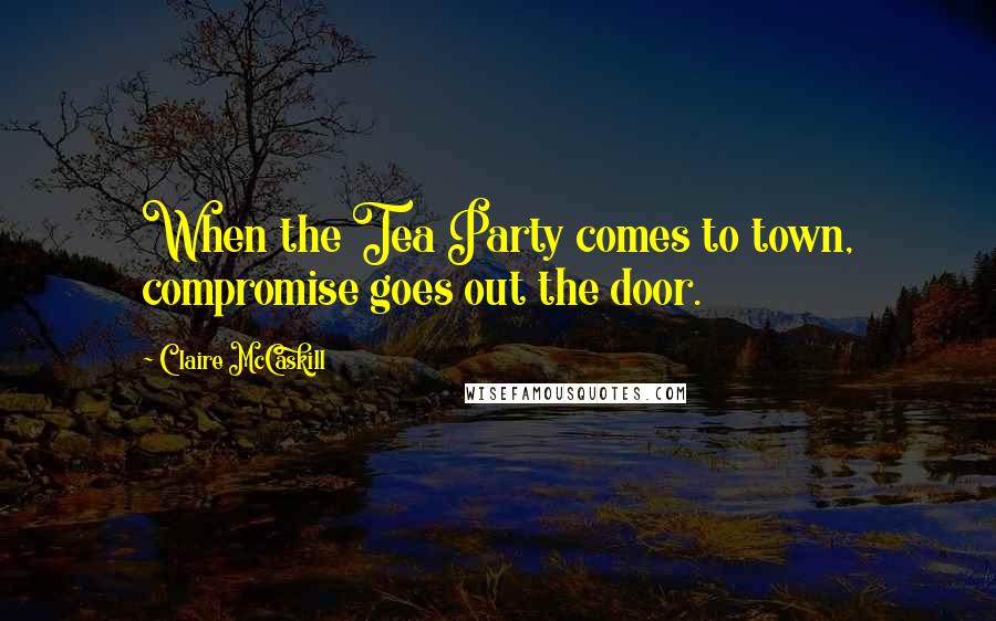 Claire McCaskill Quotes: When the Tea Party comes to town, compromise goes out the door.