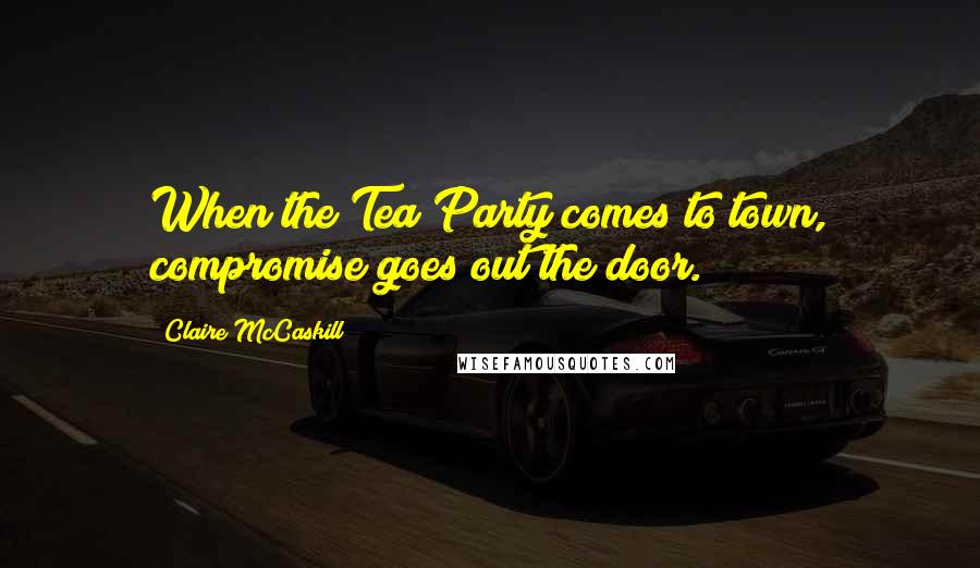 Claire McCaskill Quotes: When the Tea Party comes to town, compromise goes out the door.