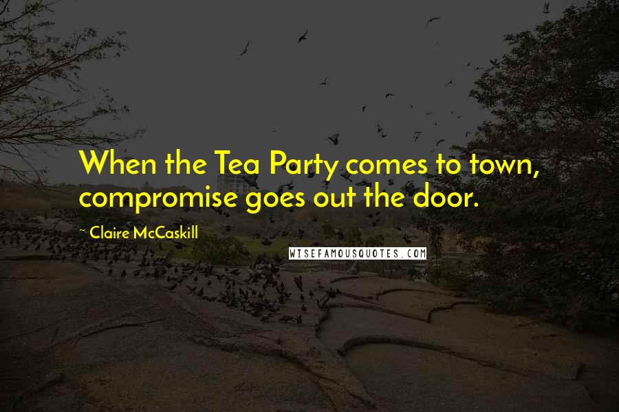 Claire McCaskill Quotes: When the Tea Party comes to town, compromise goes out the door.