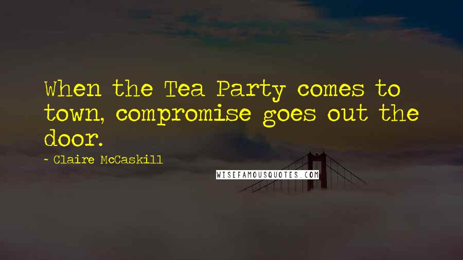 Claire McCaskill Quotes: When the Tea Party comes to town, compromise goes out the door.