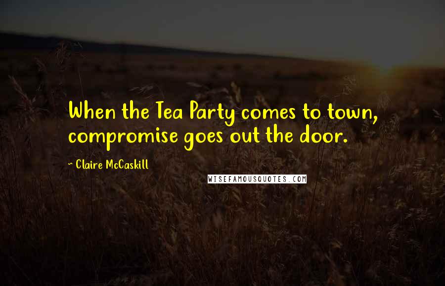 Claire McCaskill Quotes: When the Tea Party comes to town, compromise goes out the door.