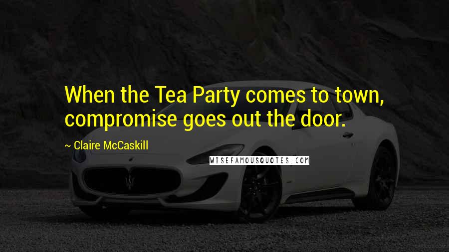 Claire McCaskill Quotes: When the Tea Party comes to town, compromise goes out the door.